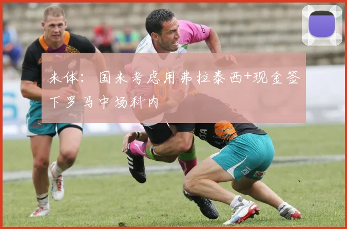 米体：国米考虑用弗拉泰西+现金签下罗马中场科内
