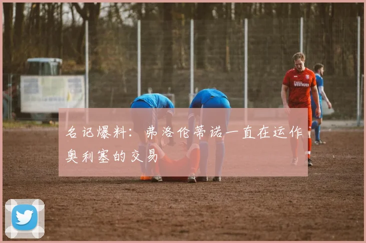 名记爆料：弗洛伦蒂诺一直在运作奥利塞的交易